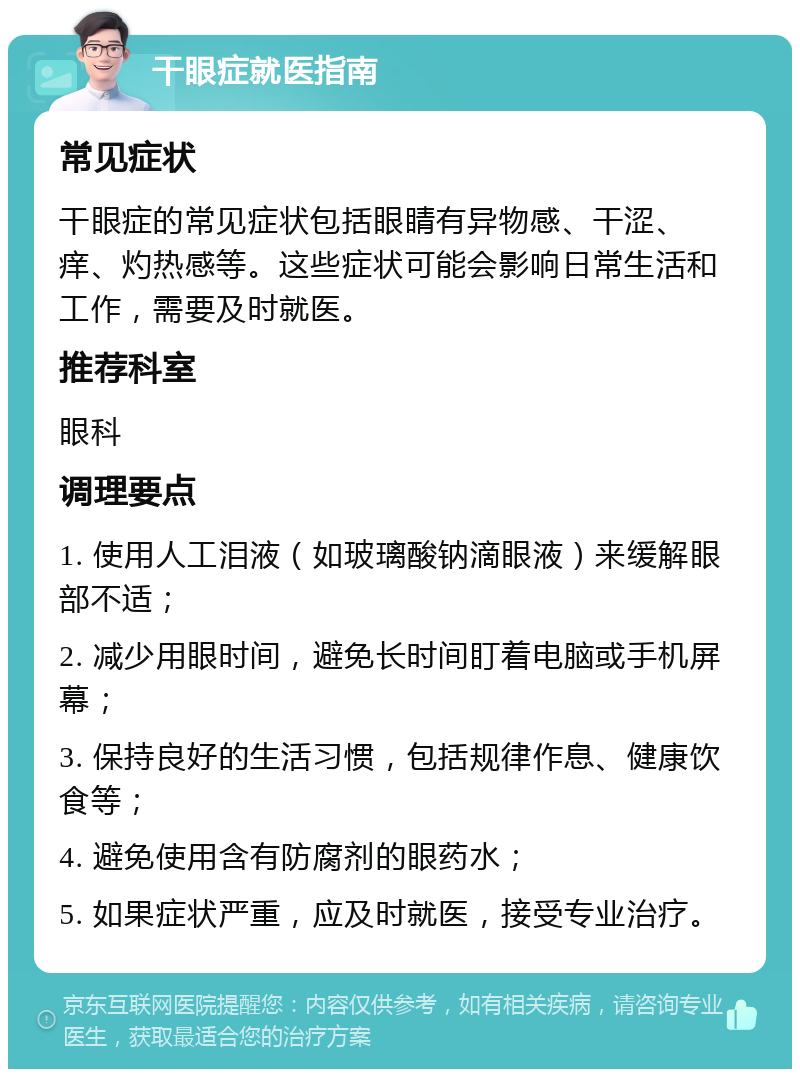 干眼症就医指南 常见症状 干眼症的常见症状包括眼睛有异物感、干涩、痒、灼热感等。这些症状可能会影响日常生活和工作，需要及时就医。 推荐科室 眼科 调理要点 1. 使用人工泪液（如玻璃酸钠滴眼液）来缓解眼部不适； 2. 减少用眼时间，避免长时间盯着电脑或手机屏幕； 3. 保持良好的生活习惯，包括规律作息、健康饮食等； 4. 避免使用含有防腐剂的眼药水； 5. 如果症状严重，应及时就医，接受专业治疗。