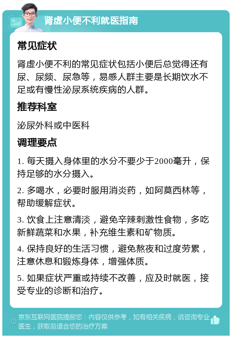 肾虚小便不利就医指南 常见症状 肾虚小便不利的常见症状包括小便后总觉得还有尿、尿频、尿急等，易感人群主要是长期饮水不足或有慢性泌尿系统疾病的人群。 推荐科室 泌尿外科或中医科 调理要点 1. 每天摄入身体里的水分不要少于2000毫升，保持足够的水分摄入。 2. 多喝水，必要时服用消炎药，如阿莫西林等，帮助缓解症状。 3. 饮食上注意清淡，避免辛辣刺激性食物，多吃新鲜蔬菜和水果，补充维生素和矿物质。 4. 保持良好的生活习惯，避免熬夜和过度劳累，注意休息和锻炼身体，增强体质。 5. 如果症状严重或持续不改善，应及时就医，接受专业的诊断和治疗。