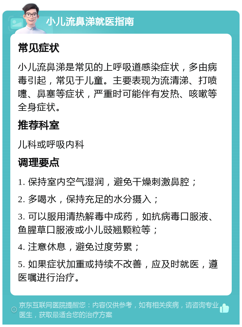 小儿流鼻涕就医指南 常见症状 小儿流鼻涕是常见的上呼吸道感染症状，多由病毒引起，常见于儿童。主要表现为流清涕、打喷嚏、鼻塞等症状，严重时可能伴有发热、咳嗽等全身症状。 推荐科室 儿科或呼吸内科 调理要点 1. 保持室内空气湿润，避免干燥刺激鼻腔； 2. 多喝水，保持充足的水分摄入； 3. 可以服用清热解毒中成药，如抗病毒口服液、鱼腥草口服液或小儿豉翘颗粒等； 4. 注意休息，避免过度劳累； 5. 如果症状加重或持续不改善，应及时就医，遵医嘱进行治疗。