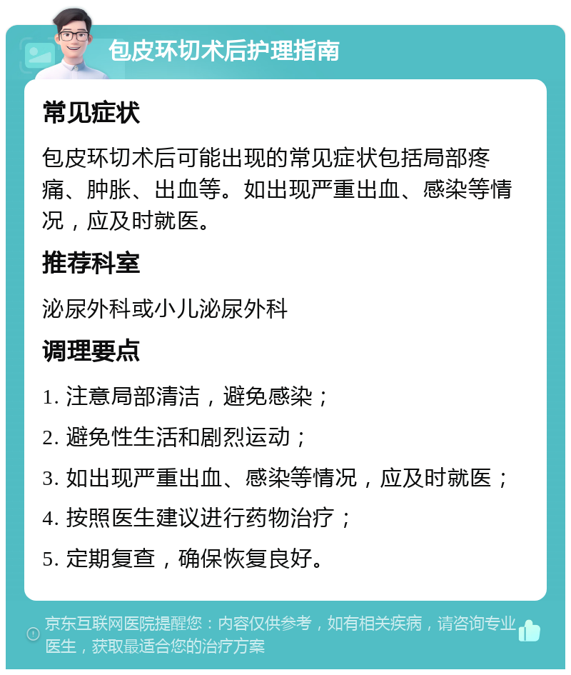 包皮环切术后护理指南 常见症状 包皮环切术后可能出现的常见症状包括局部疼痛、肿胀、出血等。如出现严重出血、感染等情况，应及时就医。 推荐科室 泌尿外科或小儿泌尿外科 调理要点 1. 注意局部清洁，避免感染； 2. 避免性生活和剧烈运动； 3. 如出现严重出血、感染等情况，应及时就医； 4. 按照医生建议进行药物治疗； 5. 定期复查，确保恢复良好。