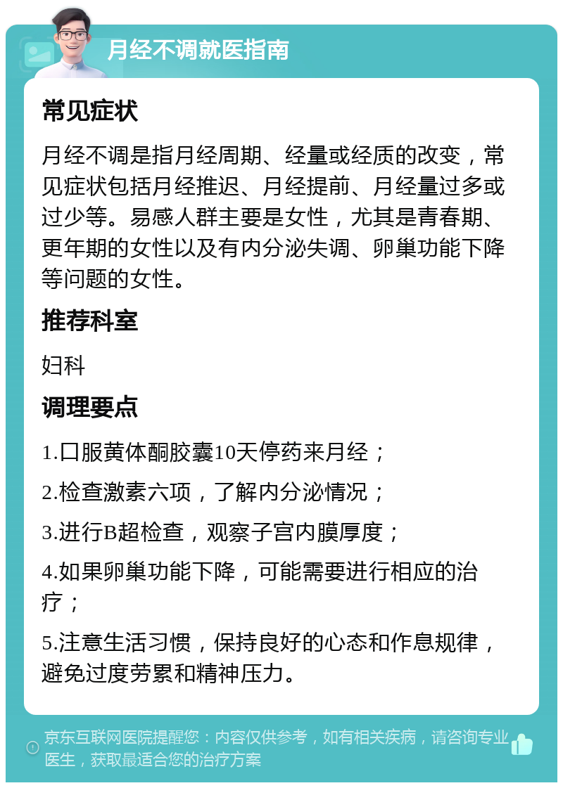 月经不调就医指南 常见症状 月经不调是指月经周期、经量或经质的改变，常见症状包括月经推迟、月经提前、月经量过多或过少等。易感人群主要是女性，尤其是青春期、更年期的女性以及有内分泌失调、卵巢功能下降等问题的女性。 推荐科室 妇科 调理要点 1.口服黄体酮胶囊10天停药来月经； 2.检查激素六项，了解内分泌情况； 3.进行B超检查，观察子宫内膜厚度； 4.如果卵巢功能下降，可能需要进行相应的治疗； 5.注意生活习惯，保持良好的心态和作息规律，避免过度劳累和精神压力。