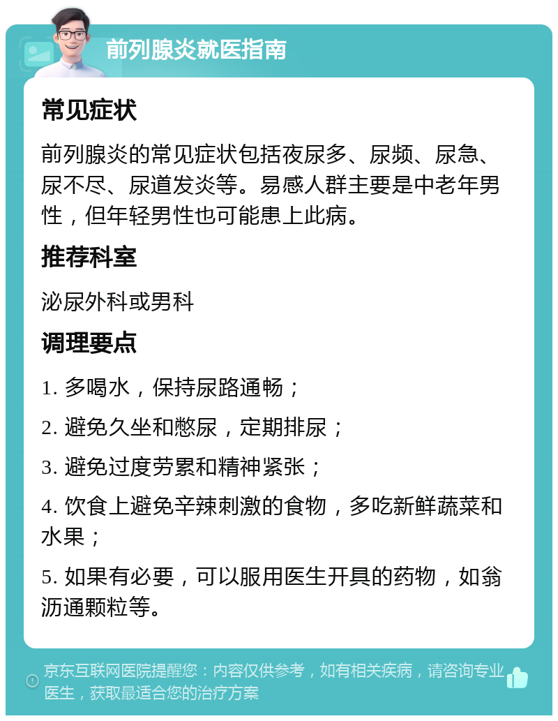 前列腺炎就医指南 常见症状 前列腺炎的常见症状包括夜尿多、尿频、尿急、尿不尽、尿道发炎等。易感人群主要是中老年男性，但年轻男性也可能患上此病。 推荐科室 泌尿外科或男科 调理要点 1. 多喝水，保持尿路通畅； 2. 避免久坐和憋尿，定期排尿； 3. 避免过度劳累和精神紧张； 4. 饮食上避免辛辣刺激的食物，多吃新鲜蔬菜和水果； 5. 如果有必要，可以服用医生开具的药物，如翁沥通颗粒等。