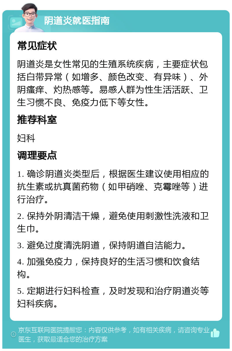 阴道炎就医指南 常见症状 阴道炎是女性常见的生殖系统疾病，主要症状包括白带异常（如增多、颜色改变、有异味）、外阴瘙痒、灼热感等。易感人群为性生活活跃、卫生习惯不良、免疫力低下等女性。 推荐科室 妇科 调理要点 1. 确诊阴道炎类型后，根据医生建议使用相应的抗生素或抗真菌药物（如甲硝唑、克霉唑等）进行治疗。 2. 保持外阴清洁干燥，避免使用刺激性洗液和卫生巾。 3. 避免过度清洗阴道，保持阴道自洁能力。 4. 加强免疫力，保持良好的生活习惯和饮食结构。 5. 定期进行妇科检查，及时发现和治疗阴道炎等妇科疾病。