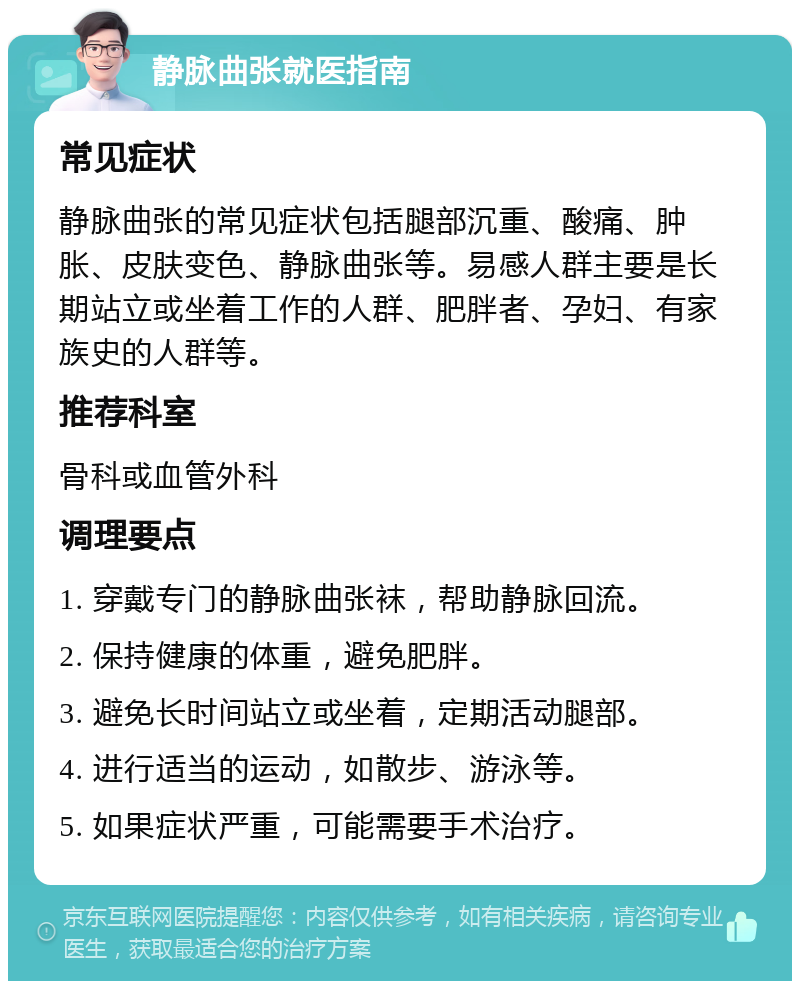 静脉曲张就医指南 常见症状 静脉曲张的常见症状包括腿部沉重、酸痛、肿胀、皮肤变色、静脉曲张等。易感人群主要是长期站立或坐着工作的人群、肥胖者、孕妇、有家族史的人群等。 推荐科室 骨科或血管外科 调理要点 1. 穿戴专门的静脉曲张袜，帮助静脉回流。 2. 保持健康的体重，避免肥胖。 3. 避免长时间站立或坐着，定期活动腿部。 4. 进行适当的运动，如散步、游泳等。 5. 如果症状严重，可能需要手术治疗。