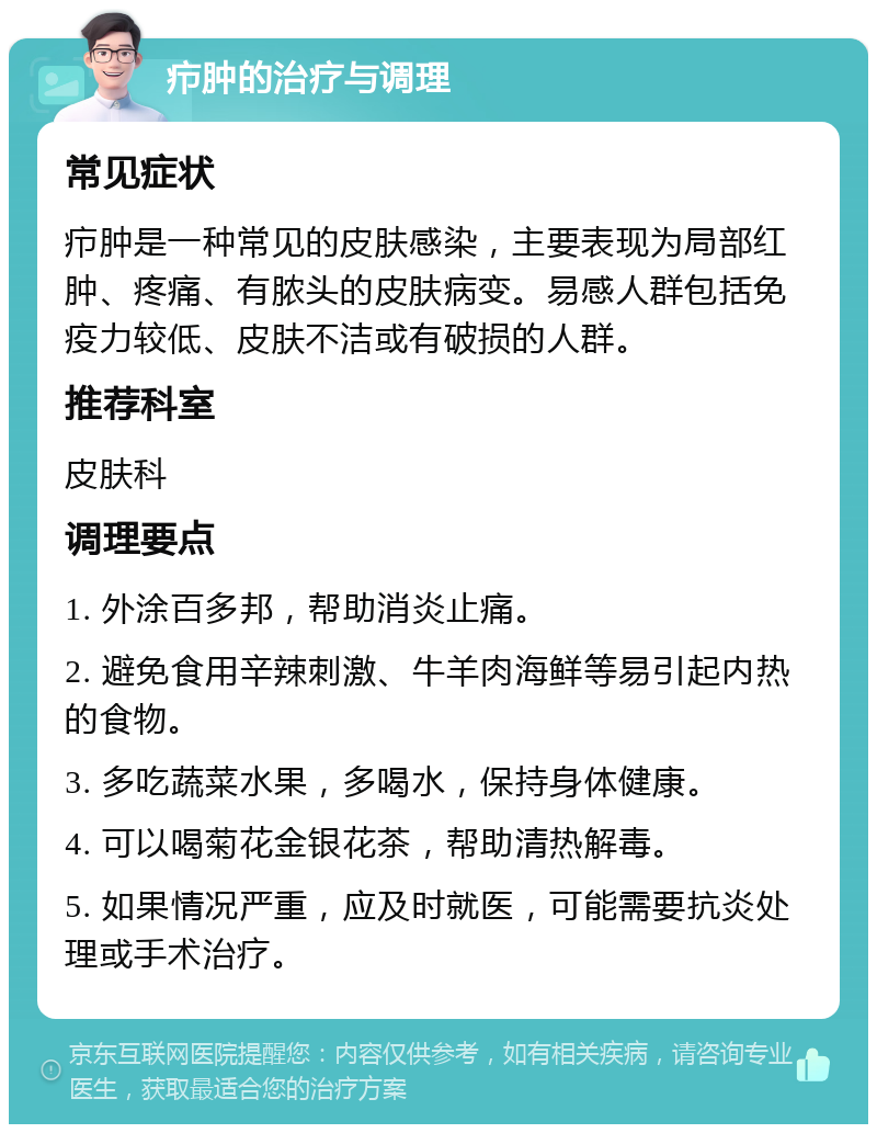 疖肿的治疗与调理 常见症状 疖肿是一种常见的皮肤感染，主要表现为局部红肿、疼痛、有脓头的皮肤病变。易感人群包括免疫力较低、皮肤不洁或有破损的人群。 推荐科室 皮肤科 调理要点 1. 外涂百多邦，帮助消炎止痛。 2. 避免食用辛辣刺激、牛羊肉海鲜等易引起内热的食物。 3. 多吃蔬菜水果，多喝水，保持身体健康。 4. 可以喝菊花金银花茶，帮助清热解毒。 5. 如果情况严重，应及时就医，可能需要抗炎处理或手术治疗。