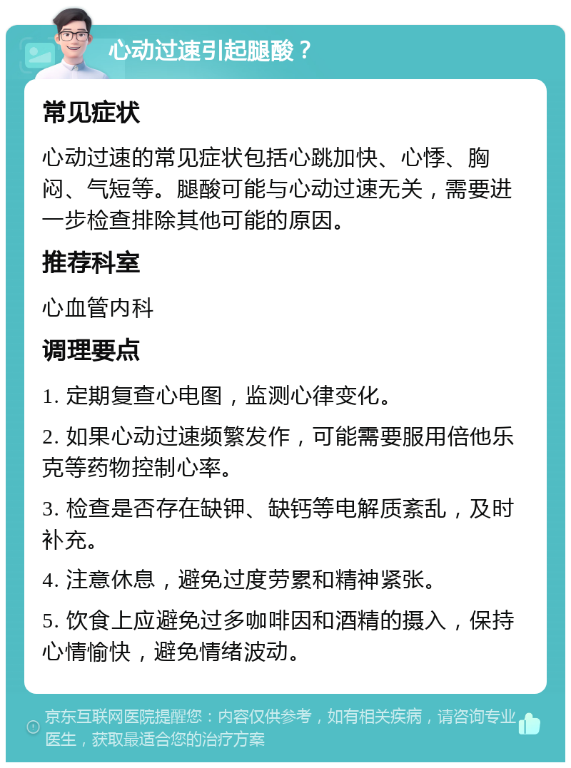 心动过速引起腿酸？ 常见症状 心动过速的常见症状包括心跳加快、心悸、胸闷、气短等。腿酸可能与心动过速无关，需要进一步检查排除其他可能的原因。 推荐科室 心血管内科 调理要点 1. 定期复查心电图，监测心律变化。 2. 如果心动过速频繁发作，可能需要服用倍他乐克等药物控制心率。 3. 检查是否存在缺钾、缺钙等电解质紊乱，及时补充。 4. 注意休息，避免过度劳累和精神紧张。 5. 饮食上应避免过多咖啡因和酒精的摄入，保持心情愉快，避免情绪波动。