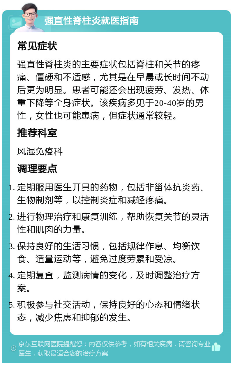 强直性脊柱炎就医指南 常见症状 强直性脊柱炎的主要症状包括脊柱和关节的疼痛、僵硬和不适感，尤其是在早晨或长时间不动后更为明显。患者可能还会出现疲劳、发热、体重下降等全身症状。该疾病多见于20-40岁的男性，女性也可能患病，但症状通常较轻。 推荐科室 风湿免疫科 调理要点 定期服用医生开具的药物，包括非甾体抗炎药、生物制剂等，以控制炎症和减轻疼痛。 进行物理治疗和康复训练，帮助恢复关节的灵活性和肌肉的力量。 保持良好的生活习惯，包括规律作息、均衡饮食、适量运动等，避免过度劳累和受凉。 定期复查，监测病情的变化，及时调整治疗方案。 积极参与社交活动，保持良好的心态和情绪状态，减少焦虑和抑郁的发生。