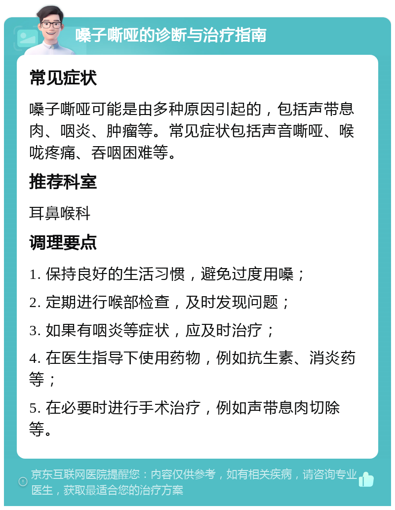 嗓子嘶哑的诊断与治疗指南 常见症状 嗓子嘶哑可能是由多种原因引起的，包括声带息肉、咽炎、肿瘤等。常见症状包括声音嘶哑、喉咙疼痛、吞咽困难等。 推荐科室 耳鼻喉科 调理要点 1. 保持良好的生活习惯，避免过度用嗓； 2. 定期进行喉部检查，及时发现问题； 3. 如果有咽炎等症状，应及时治疗； 4. 在医生指导下使用药物，例如抗生素、消炎药等； 5. 在必要时进行手术治疗，例如声带息肉切除等。