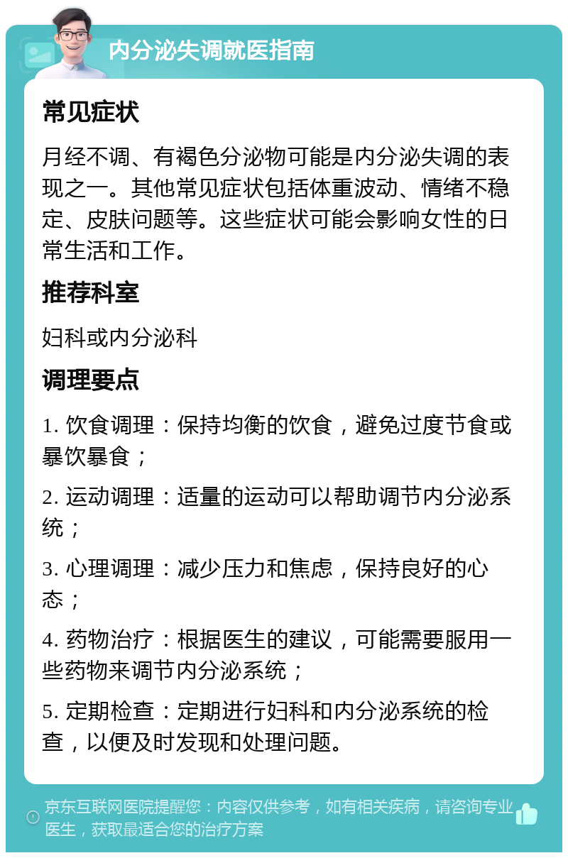 内分泌失调就医指南 常见症状 月经不调、有褐色分泌物可能是内分泌失调的表现之一。其他常见症状包括体重波动、情绪不稳定、皮肤问题等。这些症状可能会影响女性的日常生活和工作。 推荐科室 妇科或内分泌科 调理要点 1. 饮食调理：保持均衡的饮食，避免过度节食或暴饮暴食； 2. 运动调理：适量的运动可以帮助调节内分泌系统； 3. 心理调理：减少压力和焦虑，保持良好的心态； 4. 药物治疗：根据医生的建议，可能需要服用一些药物来调节内分泌系统； 5. 定期检查：定期进行妇科和内分泌系统的检查，以便及时发现和处理问题。