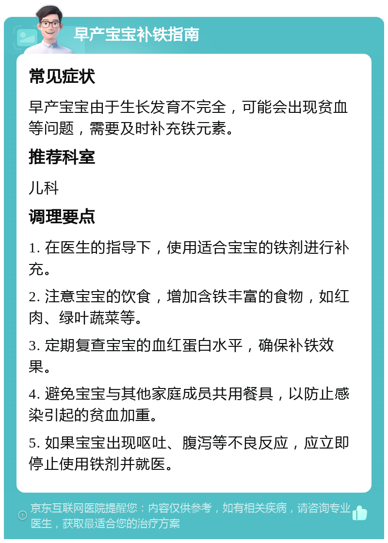 早产宝宝补铁指南 常见症状 早产宝宝由于生长发育不完全，可能会出现贫血等问题，需要及时补充铁元素。 推荐科室 儿科 调理要点 1. 在医生的指导下，使用适合宝宝的铁剂进行补充。 2. 注意宝宝的饮食，增加含铁丰富的食物，如红肉、绿叶蔬菜等。 3. 定期复查宝宝的血红蛋白水平，确保补铁效果。 4. 避免宝宝与其他家庭成员共用餐具，以防止感染引起的贫血加重。 5. 如果宝宝出现呕吐、腹泻等不良反应，应立即停止使用铁剂并就医。