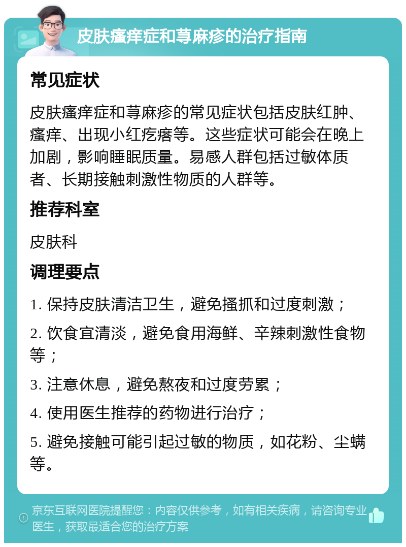 皮肤瘙痒症和荨麻疹的治疗指南 常见症状 皮肤瘙痒症和荨麻疹的常见症状包括皮肤红肿、瘙痒、出现小红疙瘩等。这些症状可能会在晚上加剧，影响睡眠质量。易感人群包括过敏体质者、长期接触刺激性物质的人群等。 推荐科室 皮肤科 调理要点 1. 保持皮肤清洁卫生，避免搔抓和过度刺激； 2. 饮食宜清淡，避免食用海鲜、辛辣刺激性食物等； 3. 注意休息，避免熬夜和过度劳累； 4. 使用医生推荐的药物进行治疗； 5. 避免接触可能引起过敏的物质，如花粉、尘螨等。