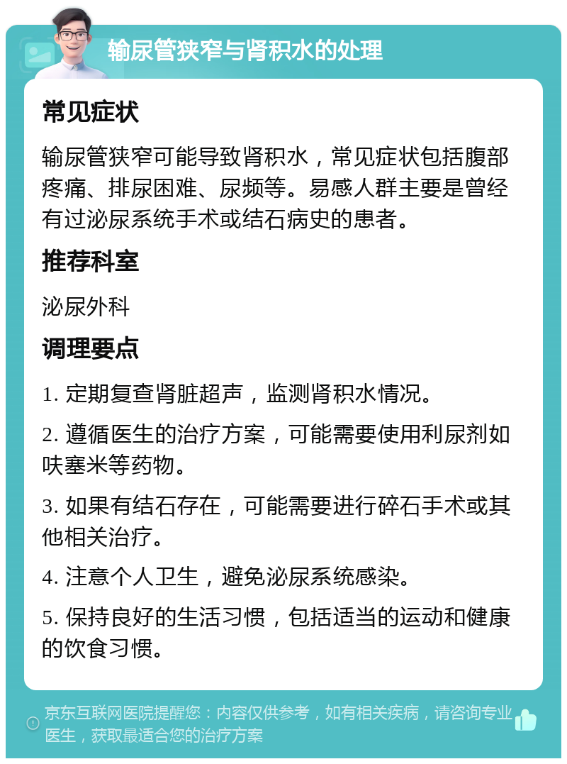 输尿管狭窄与肾积水的处理 常见症状 输尿管狭窄可能导致肾积水，常见症状包括腹部疼痛、排尿困难、尿频等。易感人群主要是曾经有过泌尿系统手术或结石病史的患者。 推荐科室 泌尿外科 调理要点 1. 定期复查肾脏超声，监测肾积水情况。 2. 遵循医生的治疗方案，可能需要使用利尿剂如呋塞米等药物。 3. 如果有结石存在，可能需要进行碎石手术或其他相关治疗。 4. 注意个人卫生，避免泌尿系统感染。 5. 保持良好的生活习惯，包括适当的运动和健康的饮食习惯。