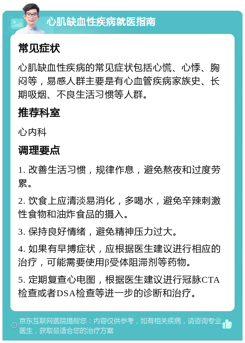 心肌缺血性疾病就医指南 常见症状 心肌缺血性疾病的常见症状包括心慌、心悸、胸闷等，易感人群主要是有心血管疾病家族史、长期吸烟、不良生活习惯等人群。 推荐科室 心内科 调理要点 1. 改善生活习惯，规律作息，避免熬夜和过度劳累。 2. 饮食上应清淡易消化，多喝水，避免辛辣刺激性食物和油炸食品的摄入。 3. 保持良好情绪，避免精神压力过大。 4. 如果有早搏症状，应根据医生建议进行相应的治疗，可能需要使用β受体阻滞剂等药物。 5. 定期复查心电图，根据医生建议进行冠脉CTA检查或者DSA检查等进一步的诊断和治疗。