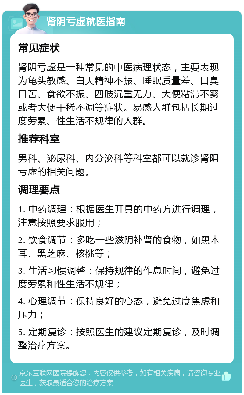 肾阴亏虚就医指南 常见症状 肾阴亏虚是一种常见的中医病理状态，主要表现为龟头敏感、白天精神不振、睡眠质量差、口臭口苦、食欲不振、四肢沉重无力、大便粘滞不爽或者大便干稀不调等症状。易感人群包括长期过度劳累、性生活不规律的人群。 推荐科室 男科、泌尿科、内分泌科等科室都可以就诊肾阴亏虚的相关问题。 调理要点 1. 中药调理：根据医生开具的中药方进行调理，注意按照要求服用； 2. 饮食调节：多吃一些滋阴补肾的食物，如黑木耳、黑芝麻、核桃等； 3. 生活习惯调整：保持规律的作息时间，避免过度劳累和性生活不规律； 4. 心理调节：保持良好的心态，避免过度焦虑和压力； 5. 定期复诊：按照医生的建议定期复诊，及时调整治疗方案。