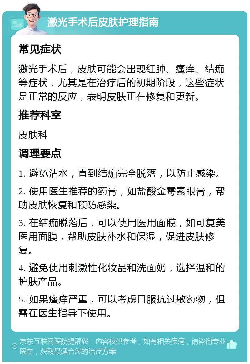 激光手术后皮肤护理指南 常见症状 激光手术后，皮肤可能会出现红肿、瘙痒、结痂等症状，尤其是在治疗后的初期阶段，这些症状是正常的反应，表明皮肤正在修复和更新。 推荐科室 皮肤科 调理要点 1. 避免沾水，直到结痂完全脱落，以防止感染。 2. 使用医生推荐的药膏，如盐酸金霉素眼膏，帮助皮肤恢复和预防感染。 3. 在结痂脱落后，可以使用医用面膜，如可复美医用面膜，帮助皮肤补水和保湿，促进皮肤修复。 4. 避免使用刺激性化妆品和洗面奶，选择温和的护肤产品。 5. 如果瘙痒严重，可以考虑口服抗过敏药物，但需在医生指导下使用。