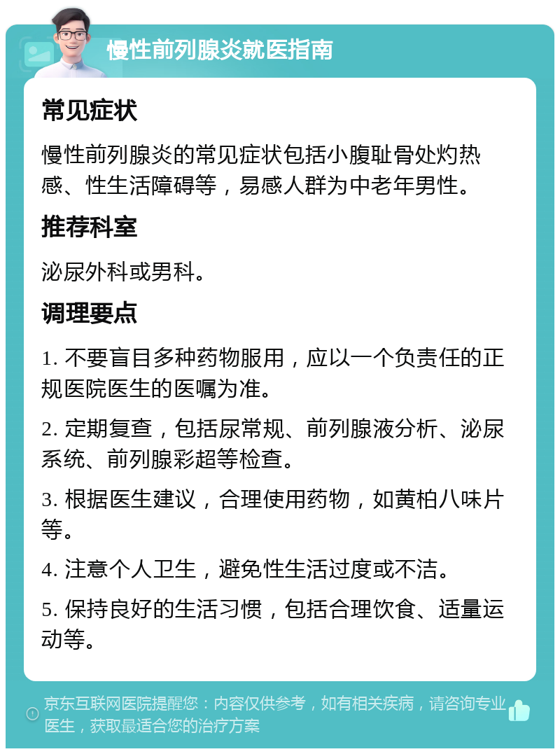 慢性前列腺炎就医指南 常见症状 慢性前列腺炎的常见症状包括小腹耻骨处灼热感、性生活障碍等，易感人群为中老年男性。 推荐科室 泌尿外科或男科。 调理要点 1. 不要盲目多种药物服用，应以一个负责任的正规医院医生的医嘱为准。 2. 定期复查，包括尿常规、前列腺液分析、泌尿系统、前列腺彩超等检查。 3. 根据医生建议，合理使用药物，如黄柏八味片等。 4. 注意个人卫生，避免性生活过度或不洁。 5. 保持良好的生活习惯，包括合理饮食、适量运动等。