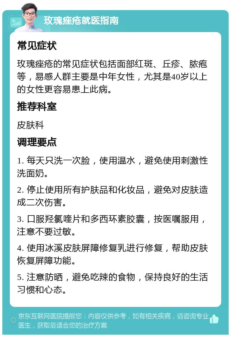 玫瑰痤疮就医指南 常见症状 玫瑰痤疮的常见症状包括面部红斑、丘疹、脓疱等，易感人群主要是中年女性，尤其是40岁以上的女性更容易患上此病。 推荐科室 皮肤科 调理要点 1. 每天只洗一次脸，使用温水，避免使用刺激性洗面奶。 2. 停止使用所有护肤品和化妆品，避免对皮肤造成二次伤害。 3. 口服羟氯喹片和多西环素胶囊，按医嘱服用，注意不要过敏。 4. 使用冰溪皮肤屏障修复乳进行修复，帮助皮肤恢复屏障功能。 5. 注意防晒，避免吃辣的食物，保持良好的生活习惯和心态。