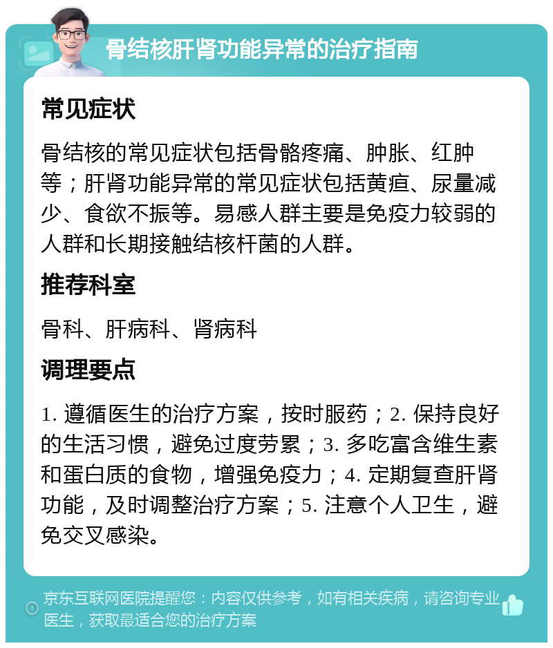 骨结核肝肾功能异常的治疗指南 常见症状 骨结核的常见症状包括骨骼疼痛、肿胀、红肿等；肝肾功能异常的常见症状包括黄疸、尿量减少、食欲不振等。易感人群主要是免疫力较弱的人群和长期接触结核杆菌的人群。 推荐科室 骨科、肝病科、肾病科 调理要点 1. 遵循医生的治疗方案，按时服药；2. 保持良好的生活习惯，避免过度劳累；3. 多吃富含维生素和蛋白质的食物，增强免疫力；4. 定期复查肝肾功能，及时调整治疗方案；5. 注意个人卫生，避免交叉感染。