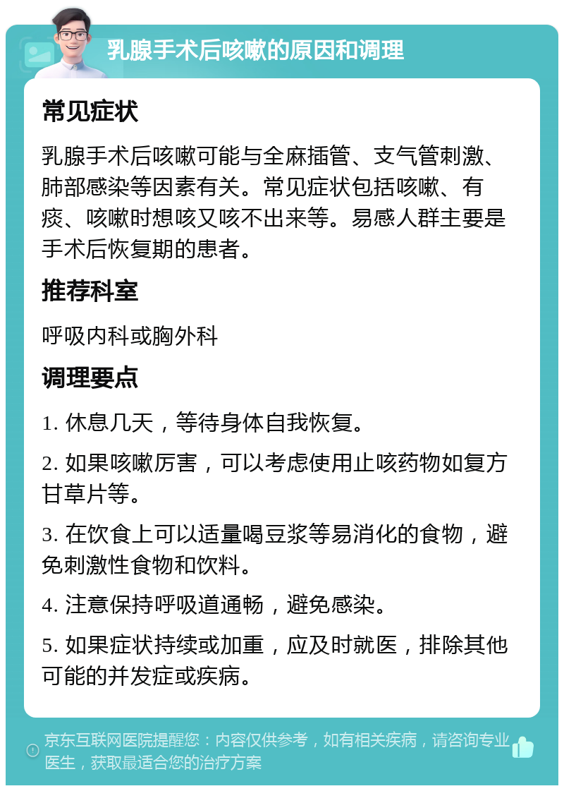 乳腺手术后咳嗽的原因和调理 常见症状 乳腺手术后咳嗽可能与全麻插管、支气管刺激、肺部感染等因素有关。常见症状包括咳嗽、有痰、咳嗽时想咳又咳不出来等。易感人群主要是手术后恢复期的患者。 推荐科室 呼吸内科或胸外科 调理要点 1. 休息几天，等待身体自我恢复。 2. 如果咳嗽厉害，可以考虑使用止咳药物如复方甘草片等。 3. 在饮食上可以适量喝豆浆等易消化的食物，避免刺激性食物和饮料。 4. 注意保持呼吸道通畅，避免感染。 5. 如果症状持续或加重，应及时就医，排除其他可能的并发症或疾病。