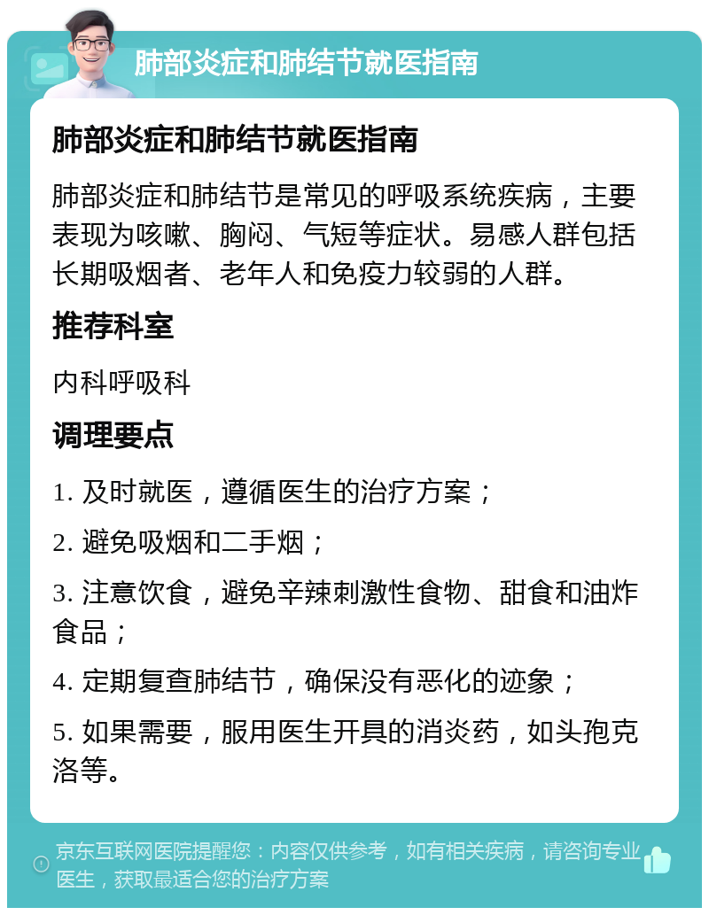 肺部炎症和肺结节就医指南 肺部炎症和肺结节就医指南 肺部炎症和肺结节是常见的呼吸系统疾病，主要表现为咳嗽、胸闷、气短等症状。易感人群包括长期吸烟者、老年人和免疫力较弱的人群。 推荐科室 内科呼吸科 调理要点 1. 及时就医，遵循医生的治疗方案； 2. 避免吸烟和二手烟； 3. 注意饮食，避免辛辣刺激性食物、甜食和油炸食品； 4. 定期复查肺结节，确保没有恶化的迹象； 5. 如果需要，服用医生开具的消炎药，如头孢克洛等。