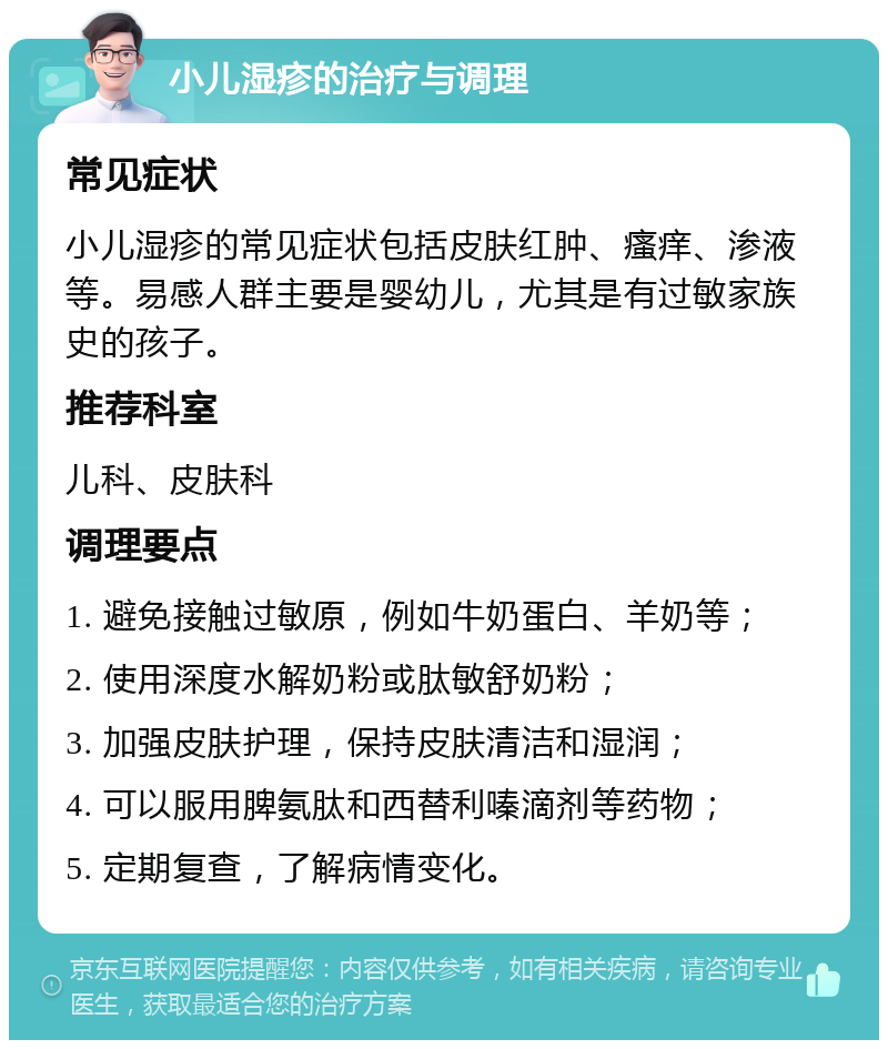 小儿湿疹的治疗与调理 常见症状 小儿湿疹的常见症状包括皮肤红肿、瘙痒、渗液等。易感人群主要是婴幼儿，尤其是有过敏家族史的孩子。 推荐科室 儿科、皮肤科 调理要点 1. 避免接触过敏原，例如牛奶蛋白、羊奶等； 2. 使用深度水解奶粉或肽敏舒奶粉； 3. 加强皮肤护理，保持皮肤清洁和湿润； 4. 可以服用脾氨肽和西替利嗪滴剂等药物； 5. 定期复查，了解病情变化。