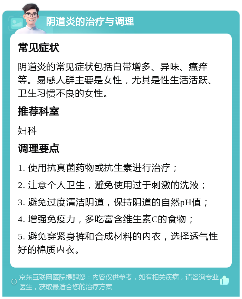 阴道炎的治疗与调理 常见症状 阴道炎的常见症状包括白带增多、异味、瘙痒等。易感人群主要是女性，尤其是性生活活跃、卫生习惯不良的女性。 推荐科室 妇科 调理要点 1. 使用抗真菌药物或抗生素进行治疗； 2. 注意个人卫生，避免使用过于刺激的洗液； 3. 避免过度清洁阴道，保持阴道的自然pH值； 4. 增强免疫力，多吃富含维生素C的食物； 5. 避免穿紧身裤和合成材料的内衣，选择透气性好的棉质内衣。