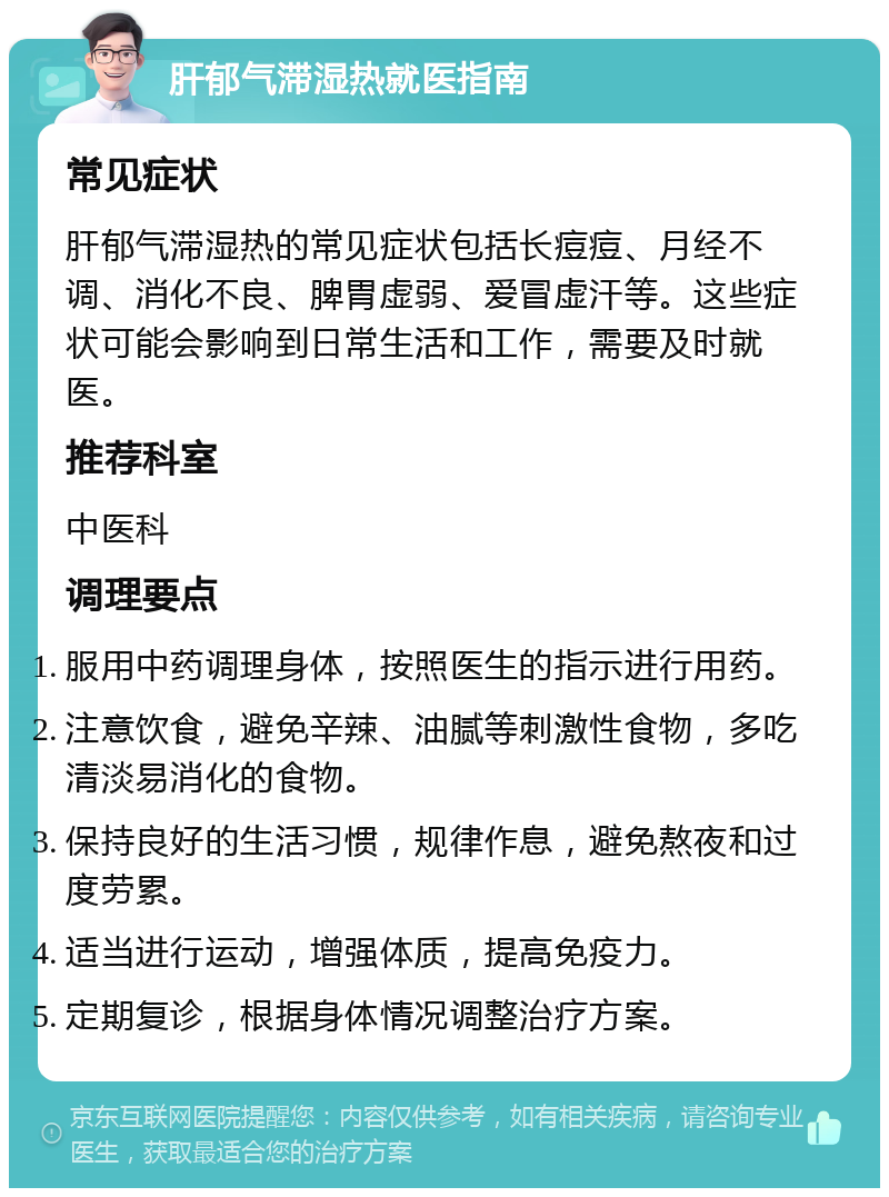 肝郁气滞湿热就医指南 常见症状 肝郁气滞湿热的常见症状包括长痘痘、月经不调、消化不良、脾胃虚弱、爱冒虚汗等。这些症状可能会影响到日常生活和工作，需要及时就医。 推荐科室 中医科 调理要点 服用中药调理身体，按照医生的指示进行用药。 注意饮食，避免辛辣、油腻等刺激性食物，多吃清淡易消化的食物。 保持良好的生活习惯，规律作息，避免熬夜和过度劳累。 适当进行运动，增强体质，提高免疫力。 定期复诊，根据身体情况调整治疗方案。