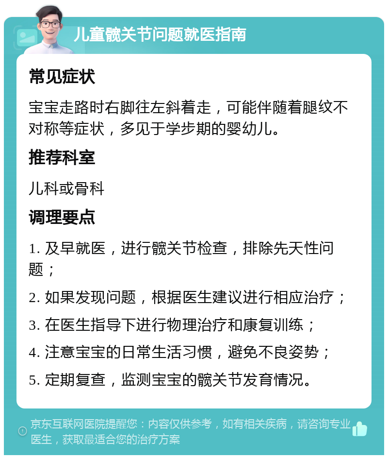 儿童髋关节问题就医指南 常见症状 宝宝走路时右脚往左斜着走，可能伴随着腿纹不对称等症状，多见于学步期的婴幼儿。 推荐科室 儿科或骨科 调理要点 1. 及早就医，进行髋关节检查，排除先天性问题； 2. 如果发现问题，根据医生建议进行相应治疗； 3. 在医生指导下进行物理治疗和康复训练； 4. 注意宝宝的日常生活习惯，避免不良姿势； 5. 定期复查，监测宝宝的髋关节发育情况。