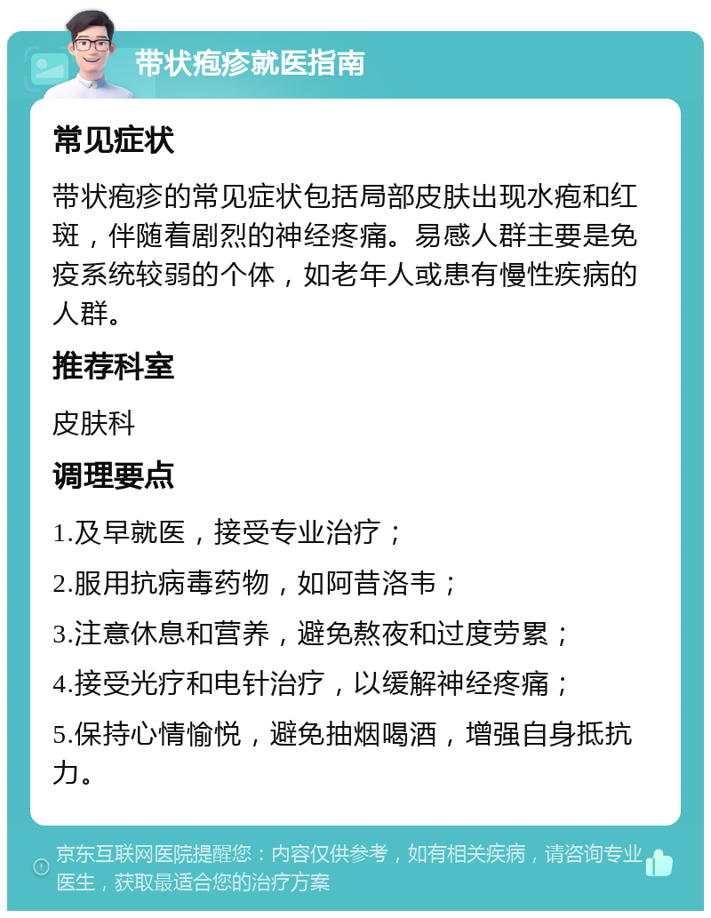 带状疱疹就医指南 常见症状 带状疱疹的常见症状包括局部皮肤出现水疱和红斑，伴随着剧烈的神经疼痛。易感人群主要是免疫系统较弱的个体，如老年人或患有慢性疾病的人群。 推荐科室 皮肤科 调理要点 1.及早就医，接受专业治疗； 2.服用抗病毒药物，如阿昔洛韦； 3.注意休息和营养，避免熬夜和过度劳累； 4.接受光疗和电针治疗，以缓解神经疼痛； 5.保持心情愉悦，避免抽烟喝酒，增强自身抵抗力。