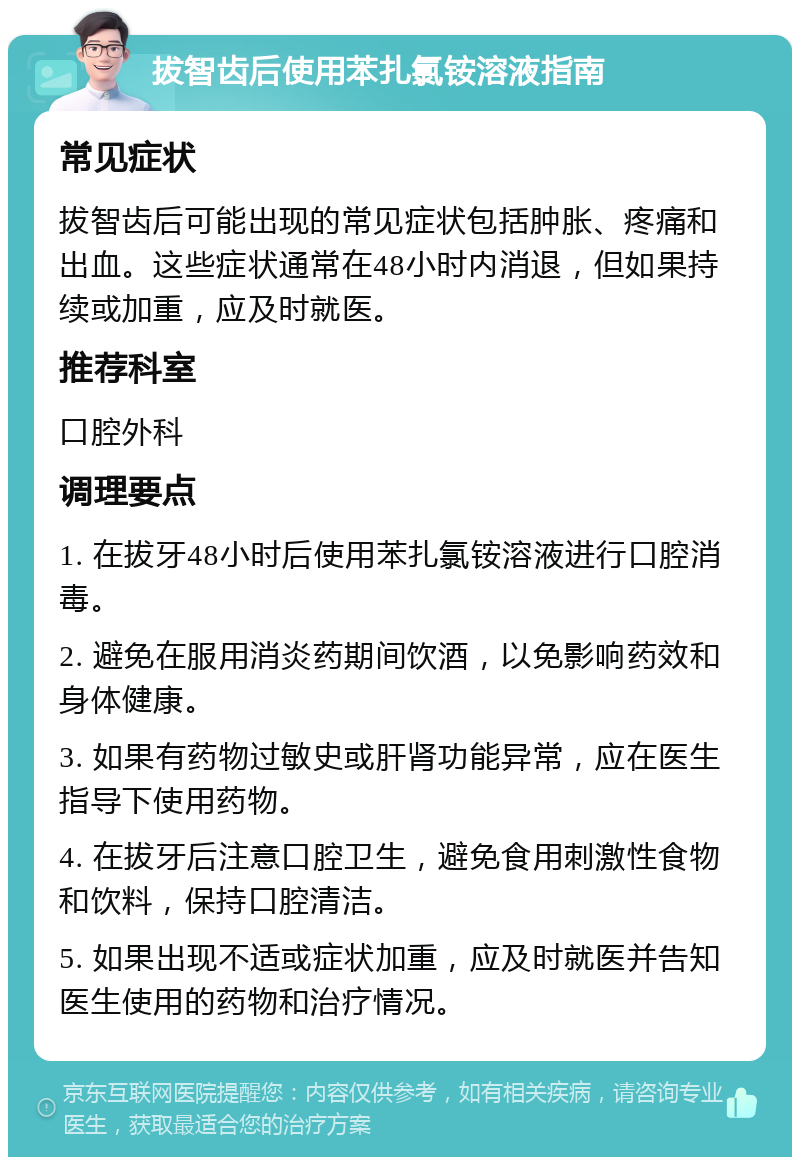 拔智齿后使用苯扎氯铵溶液指南 常见症状 拔智齿后可能出现的常见症状包括肿胀、疼痛和出血。这些症状通常在48小时内消退，但如果持续或加重，应及时就医。 推荐科室 口腔外科 调理要点 1. 在拔牙48小时后使用苯扎氯铵溶液进行口腔消毒。 2. 避免在服用消炎药期间饮酒，以免影响药效和身体健康。 3. 如果有药物过敏史或肝肾功能异常，应在医生指导下使用药物。 4. 在拔牙后注意口腔卫生，避免食用刺激性食物和饮料，保持口腔清洁。 5. 如果出现不适或症状加重，应及时就医并告知医生使用的药物和治疗情况。