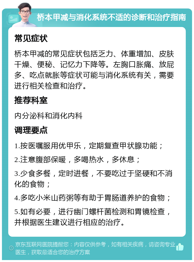 桥本甲减与消化系统不适的诊断和治疗指南 常见症状 桥本甲减的常见症状包括乏力、体重增加、皮肤干燥、便秘、记忆力下降等。左胸口胀痛、放屁多、吃点就胀等症状可能与消化系统有关，需要进行相关检查和治疗。 推荐科室 内分泌科和消化内科 调理要点 1.按医嘱服用优甲乐，定期复查甲状腺功能； 2.注意腹部保暖，多喝热水，多休息； 3.少食多餐，定时进餐，不要吃过于坚硬和不消化的食物； 4.多吃小米山药粥等有助于胃肠道养护的食物； 5.如有必要，进行幽门螺杆菌检测和胃镜检查，并根据医生建议进行相应的治疗。