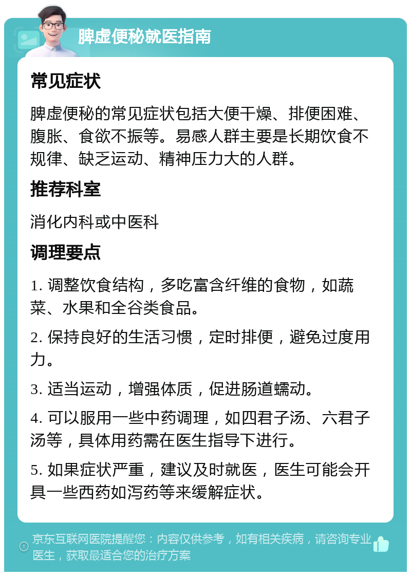 脾虚便秘就医指南 常见症状 脾虚便秘的常见症状包括大便干燥、排便困难、腹胀、食欲不振等。易感人群主要是长期饮食不规律、缺乏运动、精神压力大的人群。 推荐科室 消化内科或中医科 调理要点 1. 调整饮食结构，多吃富含纤维的食物，如蔬菜、水果和全谷类食品。 2. 保持良好的生活习惯，定时排便，避免过度用力。 3. 适当运动，增强体质，促进肠道蠕动。 4. 可以服用一些中药调理，如四君子汤、六君子汤等，具体用药需在医生指导下进行。 5. 如果症状严重，建议及时就医，医生可能会开具一些西药如泻药等来缓解症状。