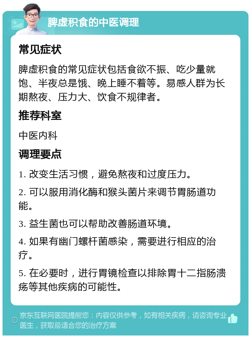 脾虚积食的中医调理 常见症状 脾虚积食的常见症状包括食欲不振、吃少量就饱、半夜总是饿、晚上睡不着等。易感人群为长期熬夜、压力大、饮食不规律者。 推荐科室 中医内科 调理要点 1. 改变生活习惯，避免熬夜和过度压力。 2. 可以服用消化酶和猴头菌片来调节胃肠道功能。 3. 益生菌也可以帮助改善肠道环境。 4. 如果有幽门螺杆菌感染，需要进行相应的治疗。 5. 在必要时，进行胃镜检查以排除胃十二指肠溃疡等其他疾病的可能性。