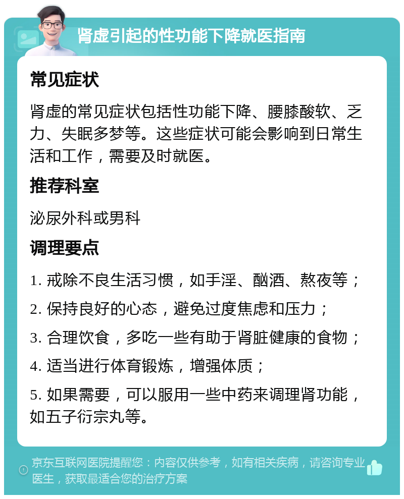 肾虚引起的性功能下降就医指南 常见症状 肾虚的常见症状包括性功能下降、腰膝酸软、乏力、失眠多梦等。这些症状可能会影响到日常生活和工作，需要及时就医。 推荐科室 泌尿外科或男科 调理要点 1. 戒除不良生活习惯，如手淫、酗酒、熬夜等； 2. 保持良好的心态，避免过度焦虑和压力； 3. 合理饮食，多吃一些有助于肾脏健康的食物； 4. 适当进行体育锻炼，增强体质； 5. 如果需要，可以服用一些中药来调理肾功能，如五子衍宗丸等。