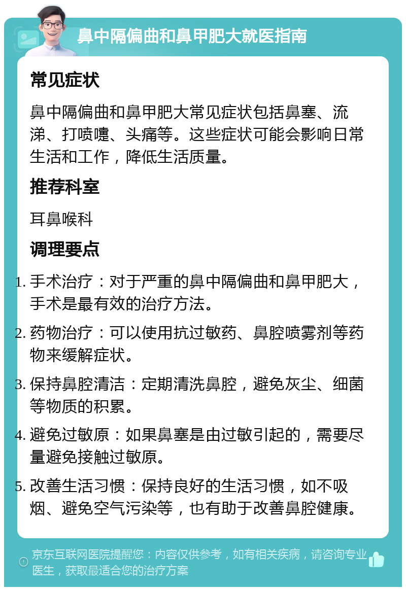 鼻中隔偏曲和鼻甲肥大就医指南 常见症状 鼻中隔偏曲和鼻甲肥大常见症状包括鼻塞、流涕、打喷嚏、头痛等。这些症状可能会影响日常生活和工作，降低生活质量。 推荐科室 耳鼻喉科 调理要点 手术治疗：对于严重的鼻中隔偏曲和鼻甲肥大，手术是最有效的治疗方法。 药物治疗：可以使用抗过敏药、鼻腔喷雾剂等药物来缓解症状。 保持鼻腔清洁：定期清洗鼻腔，避免灰尘、细菌等物质的积累。 避免过敏原：如果鼻塞是由过敏引起的，需要尽量避免接触过敏原。 改善生活习惯：保持良好的生活习惯，如不吸烟、避免空气污染等，也有助于改善鼻腔健康。