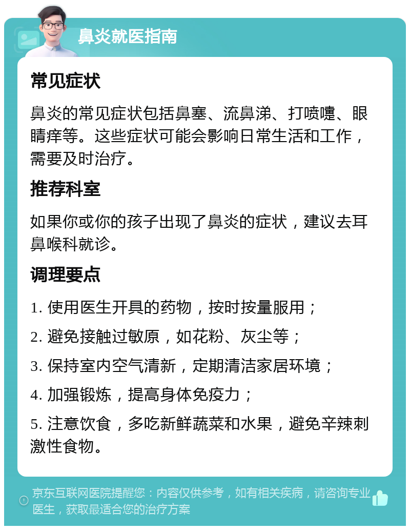 鼻炎就医指南 常见症状 鼻炎的常见症状包括鼻塞、流鼻涕、打喷嚏、眼睛痒等。这些症状可能会影响日常生活和工作，需要及时治疗。 推荐科室 如果你或你的孩子出现了鼻炎的症状，建议去耳鼻喉科就诊。 调理要点 1. 使用医生开具的药物，按时按量服用； 2. 避免接触过敏原，如花粉、灰尘等； 3. 保持室内空气清新，定期清洁家居环境； 4. 加强锻炼，提高身体免疫力； 5. 注意饮食，多吃新鲜蔬菜和水果，避免辛辣刺激性食物。