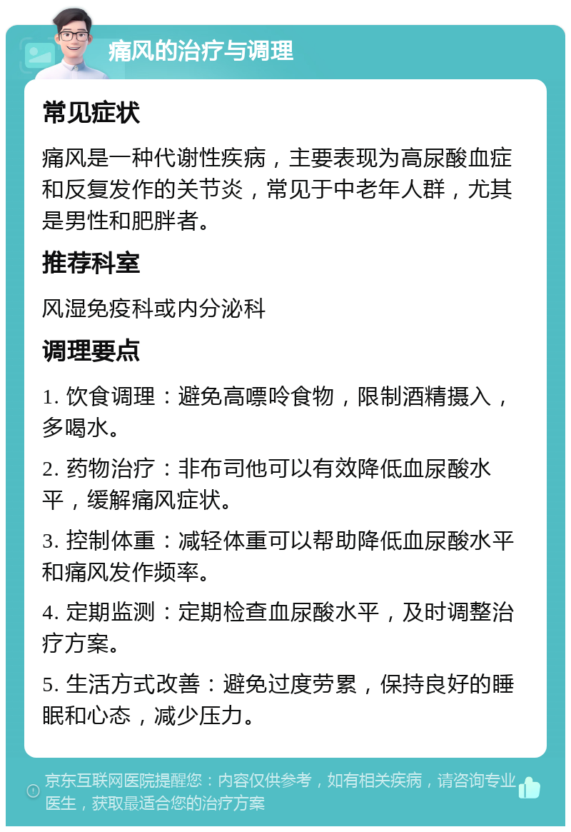 痛风的治疗与调理 常见症状 痛风是一种代谢性疾病，主要表现为高尿酸血症和反复发作的关节炎，常见于中老年人群，尤其是男性和肥胖者。 推荐科室 风湿免疫科或内分泌科 调理要点 1. 饮食调理：避免高嘌呤食物，限制酒精摄入，多喝水。 2. 药物治疗：非布司他可以有效降低血尿酸水平，缓解痛风症状。 3. 控制体重：减轻体重可以帮助降低血尿酸水平和痛风发作频率。 4. 定期监测：定期检查血尿酸水平，及时调整治疗方案。 5. 生活方式改善：避免过度劳累，保持良好的睡眠和心态，减少压力。