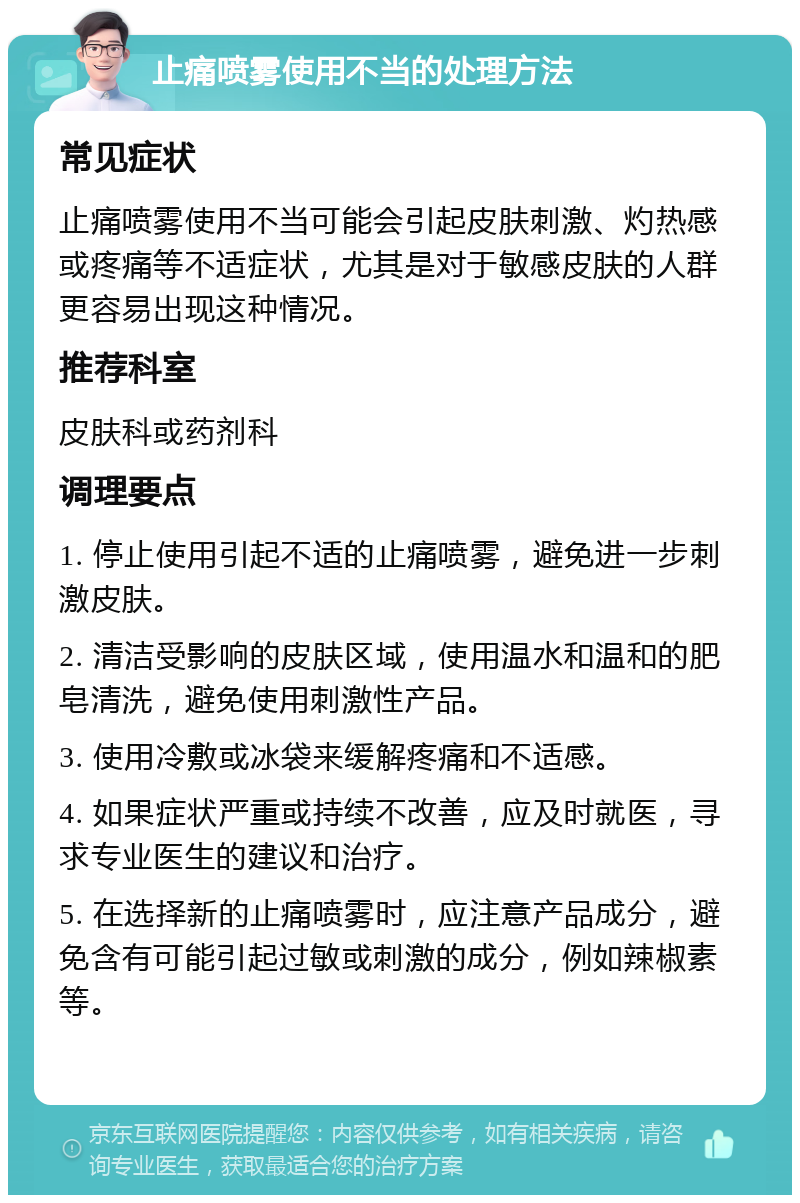 止痛喷雾使用不当的处理方法 常见症状 止痛喷雾使用不当可能会引起皮肤刺激、灼热感或疼痛等不适症状，尤其是对于敏感皮肤的人群更容易出现这种情况。 推荐科室 皮肤科或药剂科 调理要点 1. 停止使用引起不适的止痛喷雾，避免进一步刺激皮肤。 2. 清洁受影响的皮肤区域，使用温水和温和的肥皂清洗，避免使用刺激性产品。 3. 使用冷敷或冰袋来缓解疼痛和不适感。 4. 如果症状严重或持续不改善，应及时就医，寻求专业医生的建议和治疗。 5. 在选择新的止痛喷雾时，应注意产品成分，避免含有可能引起过敏或刺激的成分，例如辣椒素等。