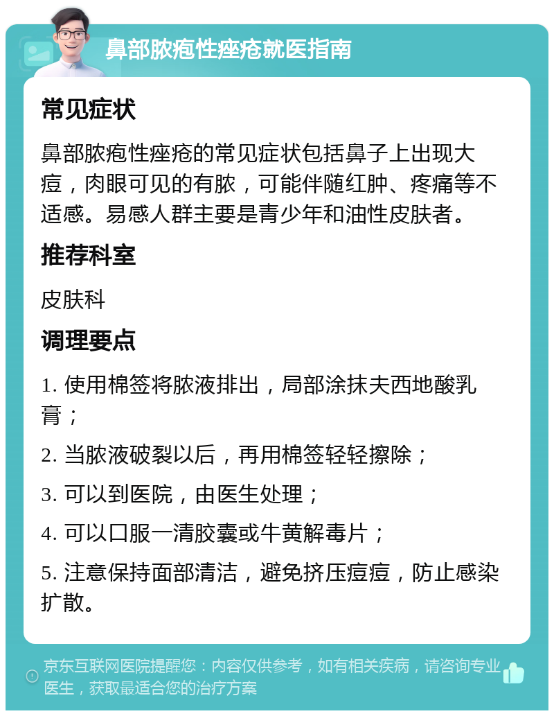 鼻部脓疱性痤疮就医指南 常见症状 鼻部脓疱性痤疮的常见症状包括鼻子上出现大痘，肉眼可见的有脓，可能伴随红肿、疼痛等不适感。易感人群主要是青少年和油性皮肤者。 推荐科室 皮肤科 调理要点 1. 使用棉签将脓液排出，局部涂抹夫西地酸乳膏； 2. 当脓液破裂以后，再用棉签轻轻擦除； 3. 可以到医院，由医生处理； 4. 可以口服一清胶囊或牛黄解毒片； 5. 注意保持面部清洁，避免挤压痘痘，防止感染扩散。