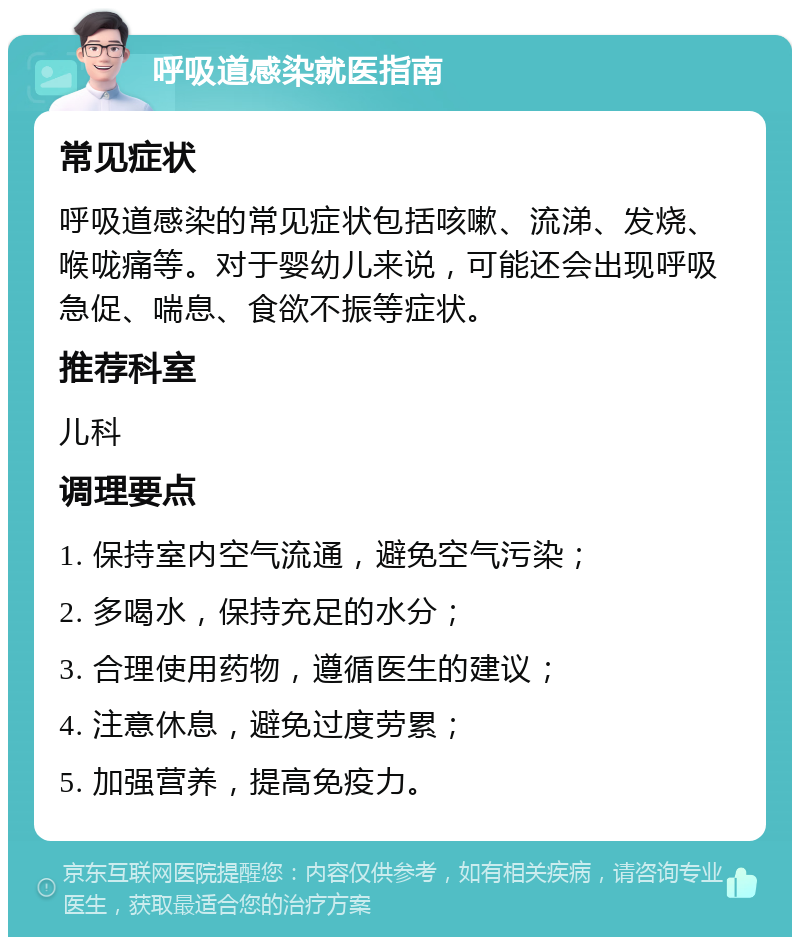 呼吸道感染就医指南 常见症状 呼吸道感染的常见症状包括咳嗽、流涕、发烧、喉咙痛等。对于婴幼儿来说，可能还会出现呼吸急促、喘息、食欲不振等症状。 推荐科室 儿科 调理要点 1. 保持室内空气流通，避免空气污染； 2. 多喝水，保持充足的水分； 3. 合理使用药物，遵循医生的建议； 4. 注意休息，避免过度劳累； 5. 加强营养，提高免疫力。