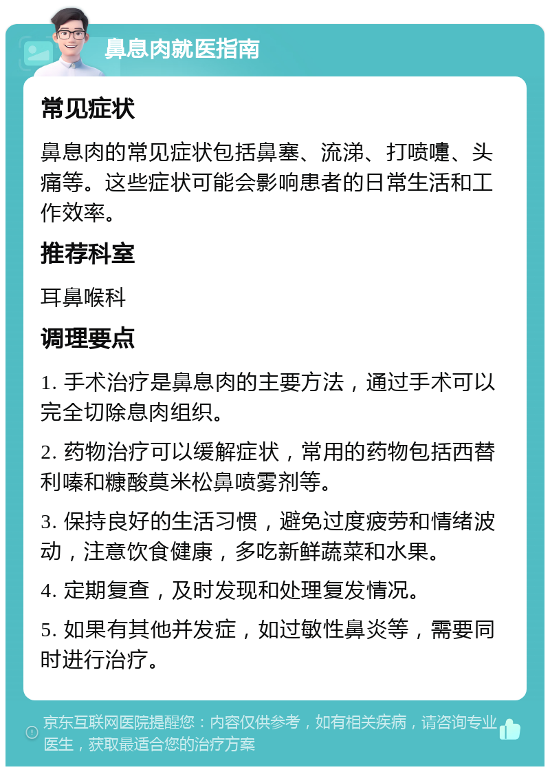 鼻息肉就医指南 常见症状 鼻息肉的常见症状包括鼻塞、流涕、打喷嚏、头痛等。这些症状可能会影响患者的日常生活和工作效率。 推荐科室 耳鼻喉科 调理要点 1. 手术治疗是鼻息肉的主要方法，通过手术可以完全切除息肉组织。 2. 药物治疗可以缓解症状，常用的药物包括西替利嗪和糠酸莫米松鼻喷雾剂等。 3. 保持良好的生活习惯，避免过度疲劳和情绪波动，注意饮食健康，多吃新鲜蔬菜和水果。 4. 定期复查，及时发现和处理复发情况。 5. 如果有其他并发症，如过敏性鼻炎等，需要同时进行治疗。