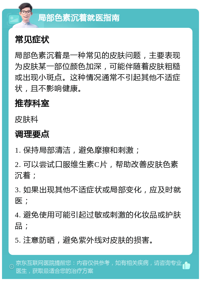 局部色素沉着就医指南 常见症状 局部色素沉着是一种常见的皮肤问题，主要表现为皮肤某一部位颜色加深，可能伴随着皮肤粗糙或出现小斑点。这种情况通常不引起其他不适症状，且不影响健康。 推荐科室 皮肤科 调理要点 1. 保持局部清洁，避免摩擦和刺激； 2. 可以尝试口服维生素C片，帮助改善皮肤色素沉着； 3. 如果出现其他不适症状或局部变化，应及时就医； 4. 避免使用可能引起过敏或刺激的化妆品或护肤品； 5. 注意防晒，避免紫外线对皮肤的损害。