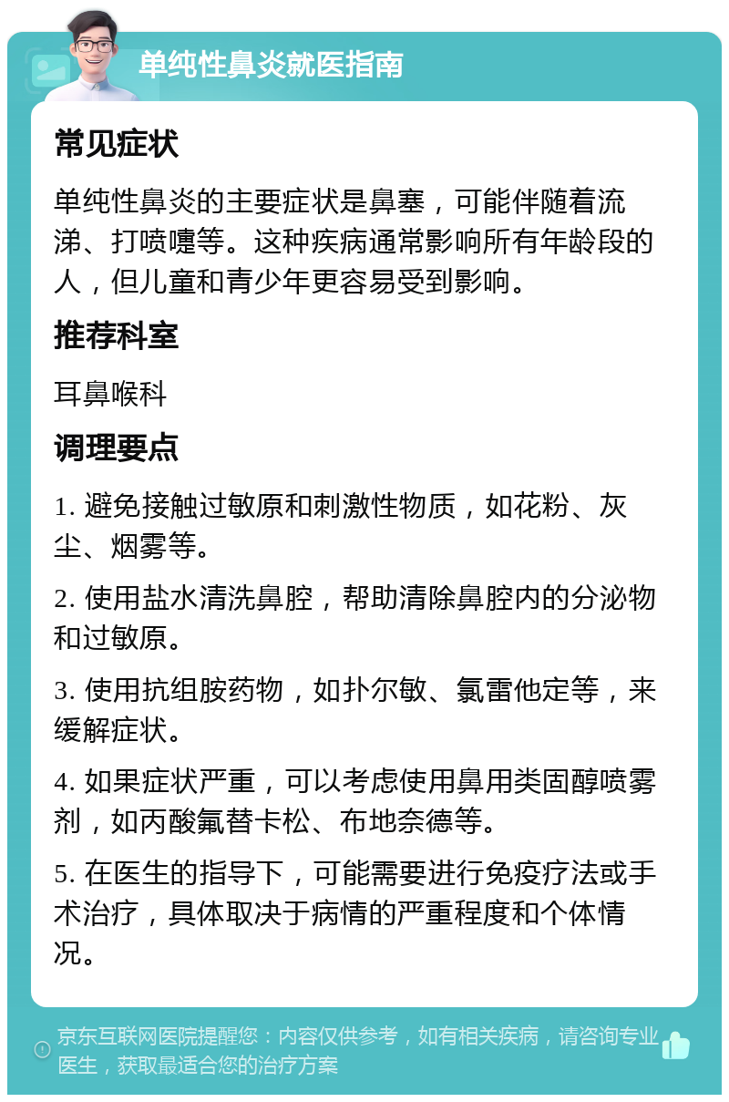 单纯性鼻炎就医指南 常见症状 单纯性鼻炎的主要症状是鼻塞，可能伴随着流涕、打喷嚏等。这种疾病通常影响所有年龄段的人，但儿童和青少年更容易受到影响。 推荐科室 耳鼻喉科 调理要点 1. 避免接触过敏原和刺激性物质，如花粉、灰尘、烟雾等。 2. 使用盐水清洗鼻腔，帮助清除鼻腔内的分泌物和过敏原。 3. 使用抗组胺药物，如扑尔敏、氯雷他定等，来缓解症状。 4. 如果症状严重，可以考虑使用鼻用类固醇喷雾剂，如丙酸氟替卡松、布地奈德等。 5. 在医生的指导下，可能需要进行免疫疗法或手术治疗，具体取决于病情的严重程度和个体情况。