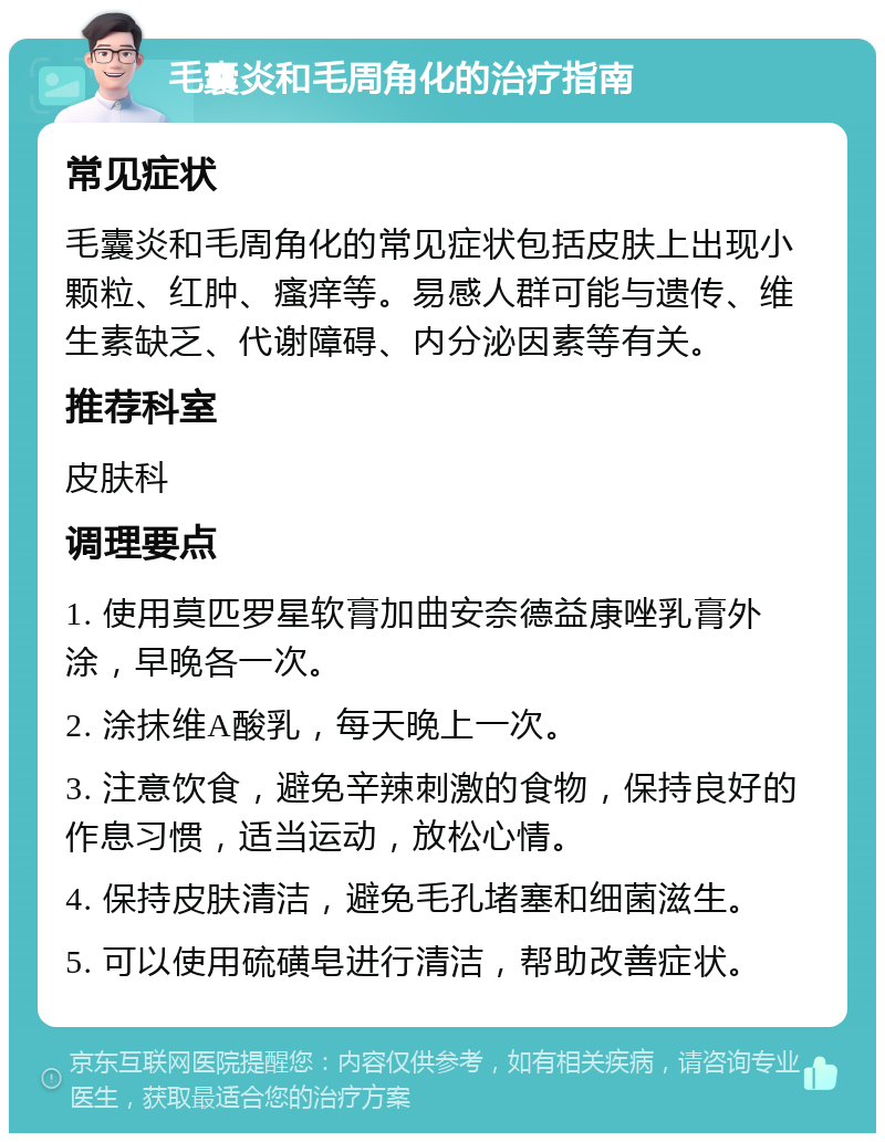 毛囊炎和毛周角化的治疗指南 常见症状 毛囊炎和毛周角化的常见症状包括皮肤上出现小颗粒、红肿、瘙痒等。易感人群可能与遗传、维生素缺乏、代谢障碍、内分泌因素等有关。 推荐科室 皮肤科 调理要点 1. 使用莫匹罗星软膏加曲安奈德益康唑乳膏外涂，早晚各一次。 2. 涂抹维A酸乳，每天晚上一次。 3. 注意饮食，避免辛辣刺激的食物，保持良好的作息习惯，适当运动，放松心情。 4. 保持皮肤清洁，避免毛孔堵塞和细菌滋生。 5. 可以使用硫磺皂进行清洁，帮助改善症状。