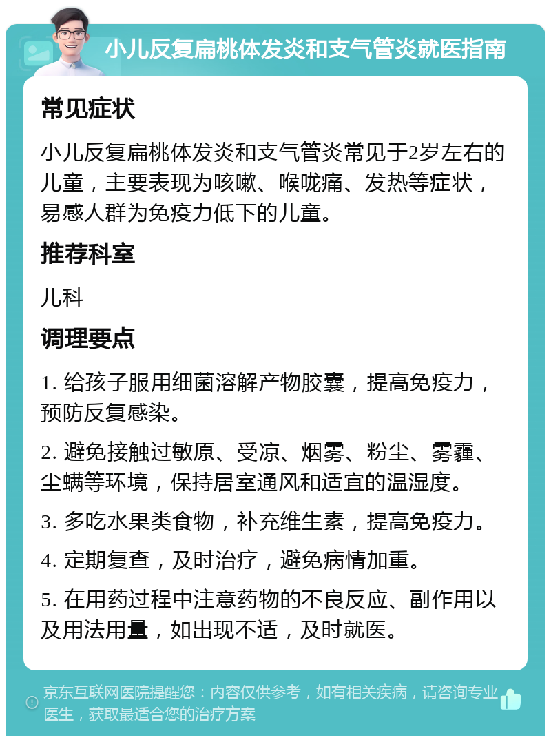 小儿反复扁桃体发炎和支气管炎就医指南 常见症状 小儿反复扁桃体发炎和支气管炎常见于2岁左右的儿童，主要表现为咳嗽、喉咙痛、发热等症状，易感人群为免疫力低下的儿童。 推荐科室 儿科 调理要点 1. 给孩子服用细菌溶解产物胶囊，提高免疫力，预防反复感染。 2. 避免接触过敏原、受凉、烟雾、粉尘、雾霾、尘螨等环境，保持居室通风和适宜的温湿度。 3. 多吃水果类食物，补充维生素，提高免疫力。 4. 定期复查，及时治疗，避免病情加重。 5. 在用药过程中注意药物的不良反应、副作用以及用法用量，如出现不适，及时就医。