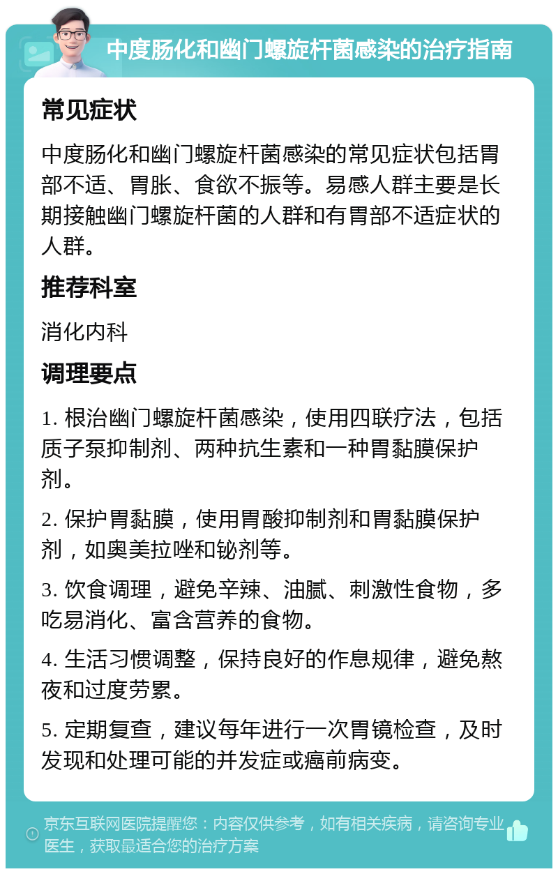 中度肠化和幽门螺旋杆菌感染的治疗指南 常见症状 中度肠化和幽门螺旋杆菌感染的常见症状包括胃部不适、胃胀、食欲不振等。易感人群主要是长期接触幽门螺旋杆菌的人群和有胃部不适症状的人群。 推荐科室 消化内科 调理要点 1. 根治幽门螺旋杆菌感染，使用四联疗法，包括质子泵抑制剂、两种抗生素和一种胃黏膜保护剂。 2. 保护胃黏膜，使用胃酸抑制剂和胃黏膜保护剂，如奥美拉唑和铋剂等。 3. 饮食调理，避免辛辣、油腻、刺激性食物，多吃易消化、富含营养的食物。 4. 生活习惯调整，保持良好的作息规律，避免熬夜和过度劳累。 5. 定期复查，建议每年进行一次胃镜检查，及时发现和处理可能的并发症或癌前病变。