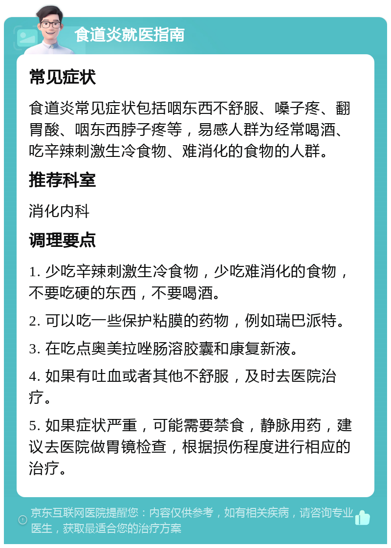 食道炎就医指南 常见症状 食道炎常见症状包括咽东西不舒服、嗓子疼、翻胃酸、咽东西脖子疼等，易感人群为经常喝酒、吃辛辣刺激生冷食物、难消化的食物的人群。 推荐科室 消化内科 调理要点 1. 少吃辛辣刺激生冷食物，少吃难消化的食物，不要吃硬的东西，不要喝酒。 2. 可以吃一些保护粘膜的药物，例如瑞巴派特。 3. 在吃点奥美拉唑肠溶胶囊和康复新液。 4. 如果有吐血或者其他不舒服，及时去医院治疗。 5. 如果症状严重，可能需要禁食，静脉用药，建议去医院做胃镜检查，根据损伤程度进行相应的治疗。