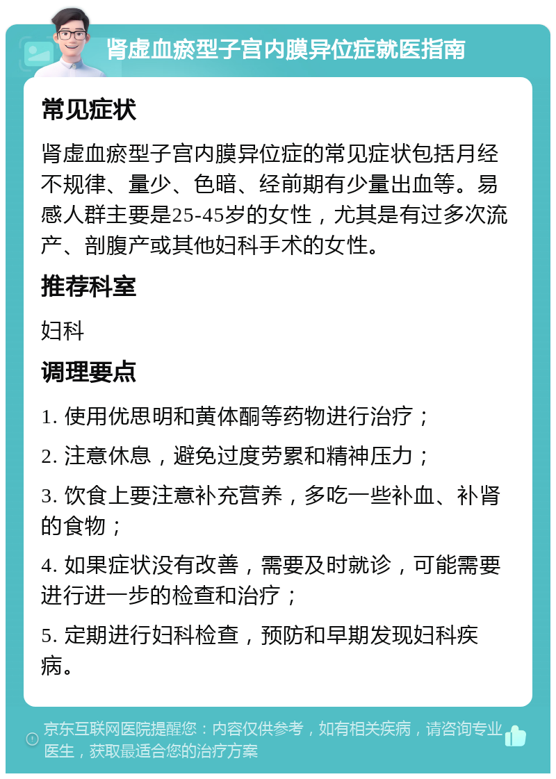 肾虚血瘀型子宫内膜异位症就医指南 常见症状 肾虚血瘀型子宫内膜异位症的常见症状包括月经不规律、量少、色暗、经前期有少量出血等。易感人群主要是25-45岁的女性，尤其是有过多次流产、剖腹产或其他妇科手术的女性。 推荐科室 妇科 调理要点 1. 使用优思明和黄体酮等药物进行治疗； 2. 注意休息，避免过度劳累和精神压力； 3. 饮食上要注意补充营养，多吃一些补血、补肾的食物； 4. 如果症状没有改善，需要及时就诊，可能需要进行进一步的检查和治疗； 5. 定期进行妇科检查，预防和早期发现妇科疾病。