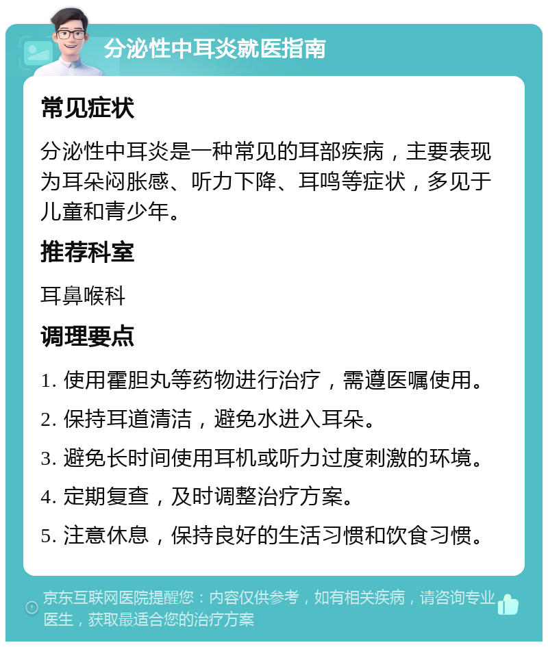 分泌性中耳炎就医指南 常见症状 分泌性中耳炎是一种常见的耳部疾病，主要表现为耳朵闷胀感、听力下降、耳鸣等症状，多见于儿童和青少年。 推荐科室 耳鼻喉科 调理要点 1. 使用霍胆丸等药物进行治疗，需遵医嘱使用。 2. 保持耳道清洁，避免水进入耳朵。 3. 避免长时间使用耳机或听力过度刺激的环境。 4. 定期复查，及时调整治疗方案。 5. 注意休息，保持良好的生活习惯和饮食习惯。