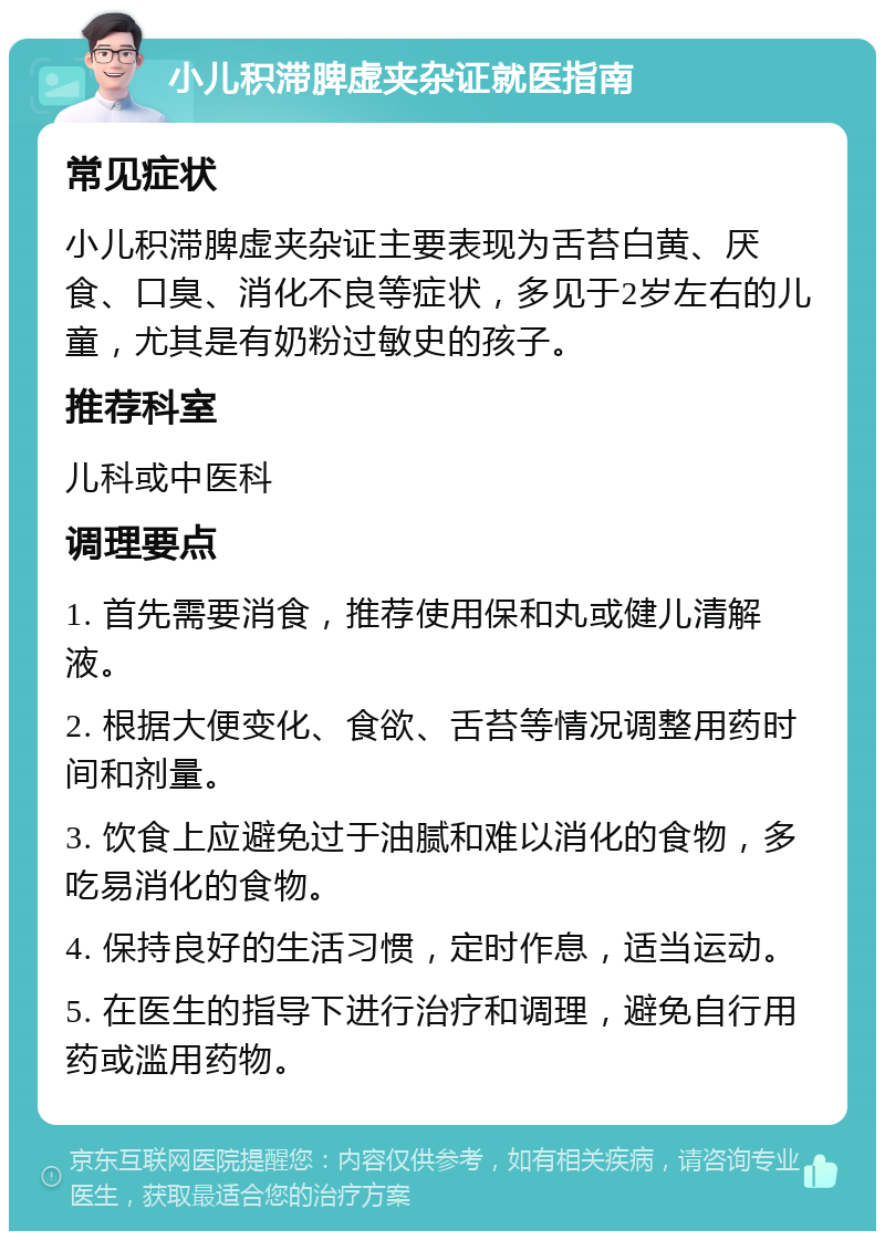 小儿积滞脾虚夹杂证就医指南 常见症状 小儿积滞脾虚夹杂证主要表现为舌苔白黄、厌食、口臭、消化不良等症状，多见于2岁左右的儿童，尤其是有奶粉过敏史的孩子。 推荐科室 儿科或中医科 调理要点 1. 首先需要消食，推荐使用保和丸或健儿清解液。 2. 根据大便变化、食欲、舌苔等情况调整用药时间和剂量。 3. 饮食上应避免过于油腻和难以消化的食物，多吃易消化的食物。 4. 保持良好的生活习惯，定时作息，适当运动。 5. 在医生的指导下进行治疗和调理，避免自行用药或滥用药物。